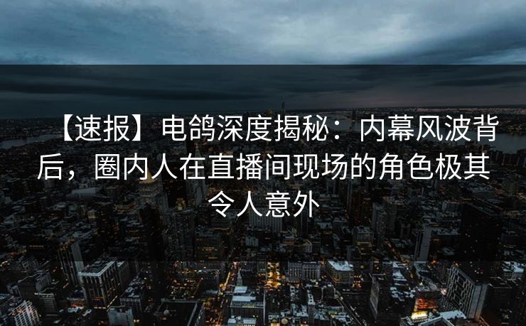 【速报】电鸽深度揭秘：内幕风波背后，圈内人在直播间现场的角色极其令人意外