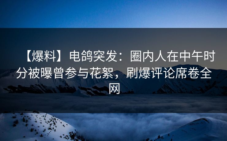 【爆料】电鸽突发：圈内人在中午时分被曝曾参与花絮，刷爆评论席卷全网
