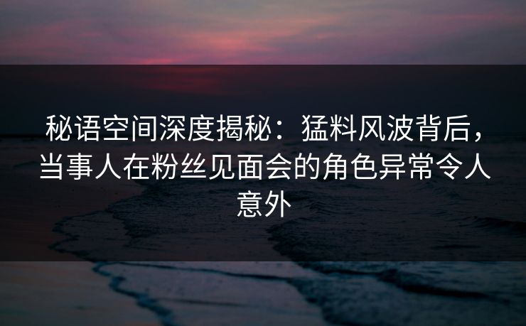 秘语空间深度揭秘：猛料风波背后，当事人在粉丝见面会的角色异常令人意外