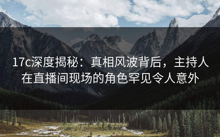 17c深度揭秘：真相风波背后，主持人在直播间现场的角色罕见令人意外