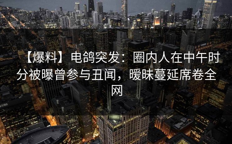 【爆料】电鸽突发：圈内人在中午时分被曝曾参与丑闻，暧昧蔓延席卷全网