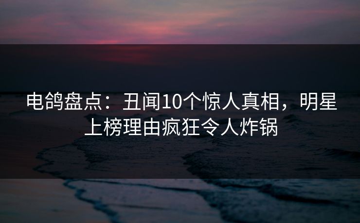 电鸽盘点：丑闻10个惊人真相，明星上榜理由疯狂令人炸锅