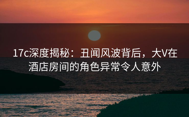 17c深度揭秘：丑闻风波背后，大V在酒店房间的角色异常令人意外