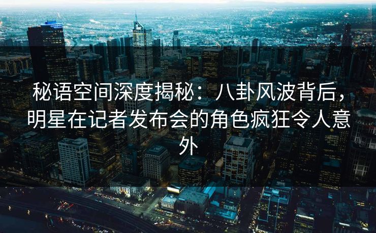 秘语空间深度揭秘：八卦风波背后，明星在记者发布会的角色疯狂令人意外