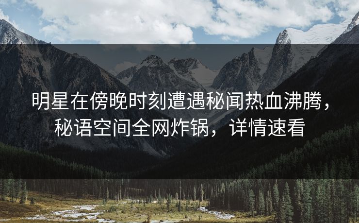 明星在傍晚时刻遭遇秘闻热血沸腾，秘语空间全网炸锅，详情速看