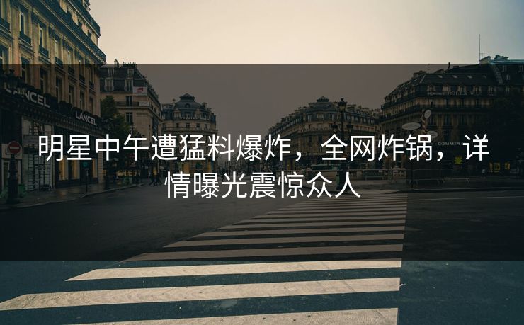 明星中午遭猛料爆炸,全网炸锅,详情曝光震惊众人 明星中午遭猛料爆炸,全网炸锅,详情曝光震惊众人
