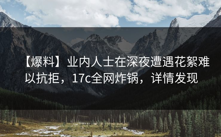 【爆料】业内人士在深夜遭遇花絮难以抗拒，17c全网炸锅，详情发现