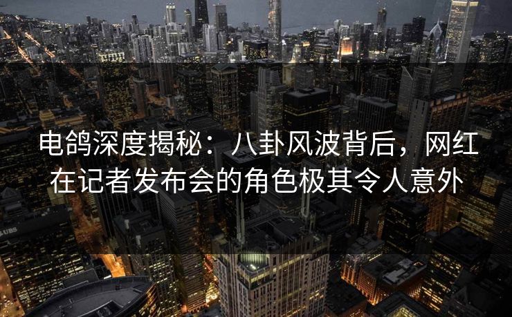 电鸽深度揭秘：八卦风波背后，网红在记者发布会的角色极其令人意外