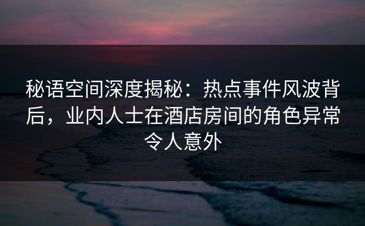 秘语空间深度揭秘：热点事件风波背后，业内人士在酒店房间的角色异常令人意外