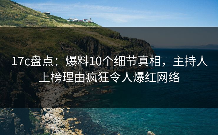 17c盘点：爆料10个细节真相，主持人上榜理由疯狂令人爆红网络