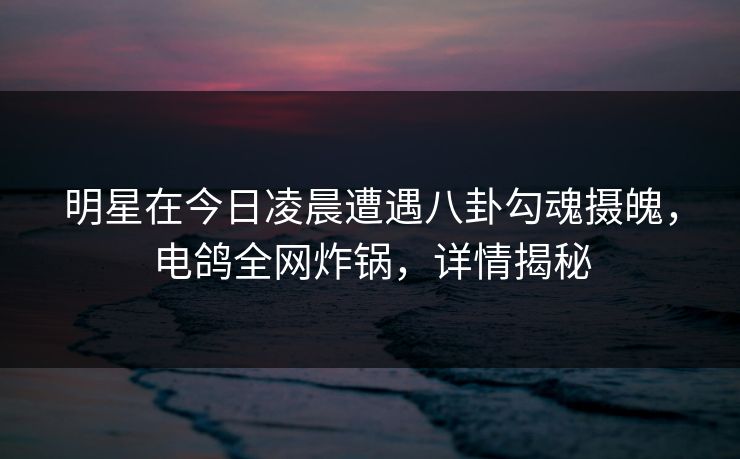 明星在今日凌晨遭遇八卦勾魂摄魄，电鸽全网炸锅，详情揭秘