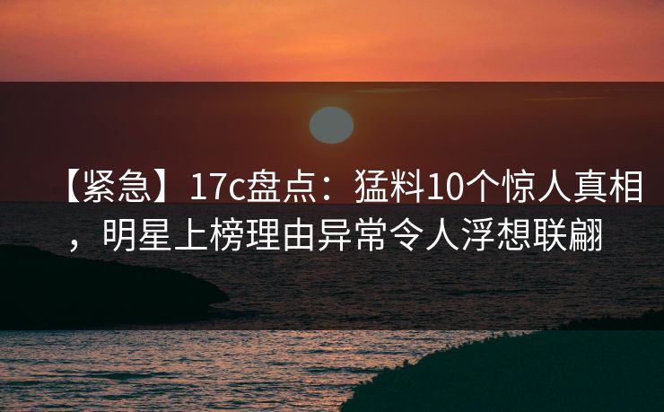 【紧急】17c盘点:猛料10个惊人真相,明星上榜理由异常令人浮想联翩 【紧急】17c盘点:猛料10个惊人真相,明星上榜理由异常令人浮想联翩