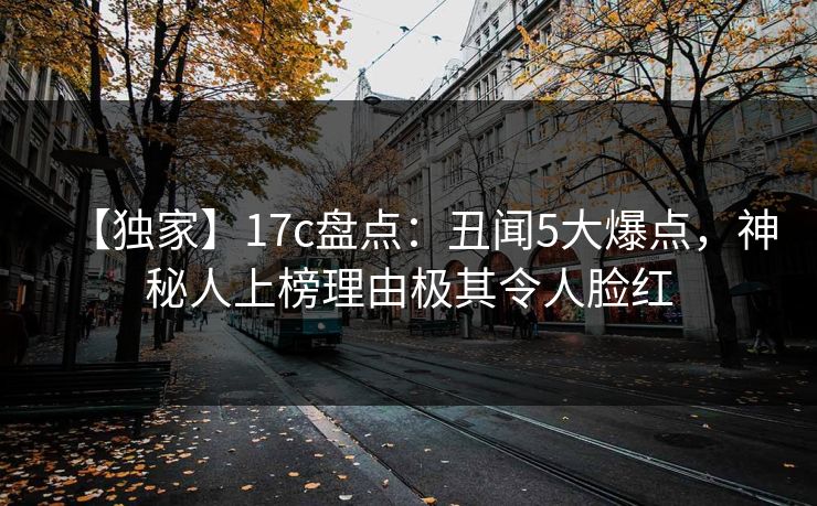 【独家】17c盘点：丑闻5大爆点，神秘人上榜理由极其令人脸红