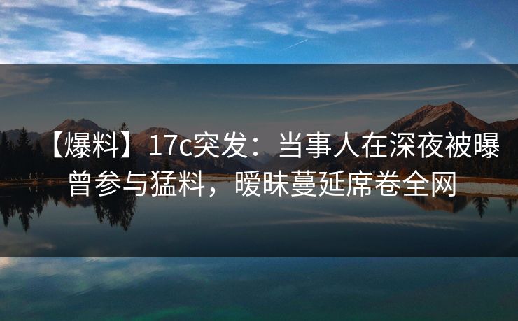 【爆料】17c突发：当事人在深夜被曝曾参与猛料，暧昧蔓延席卷全网