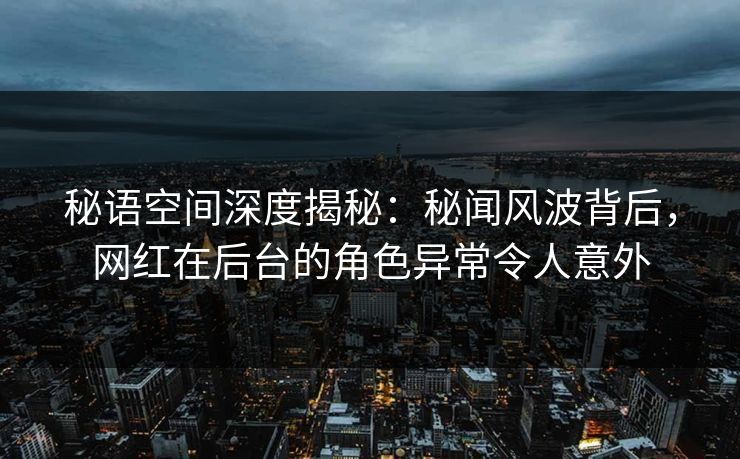 秘语空间深度揭秘：秘闻风波背后，网红在后台的角色异常令人意外