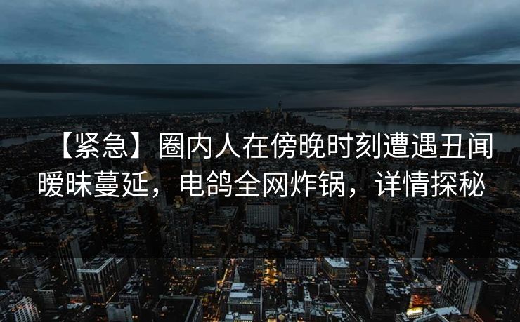 【紧急】圈内人在傍晚时刻遭遇丑闻暧昧蔓延，电鸽全网炸锅，详情探秘