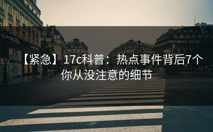 【紧急】17c科普:热点事件背后7个你从没注意的细节 【紧急】17c科普:热点事件背后7个你从没注意的细节