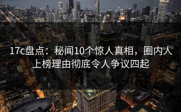 17c盘点：秘闻10个惊人真相，圈内人上榜理由彻底令人争议四起