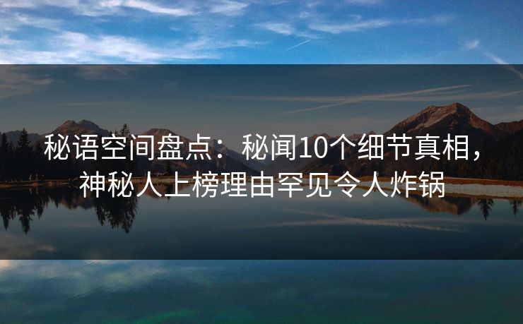 秘语空间盘点:秘闻10个细节真相,神秘人上榜理由罕见令人炸锅 秘语空间盘点:秘闻10个细节真相,神秘人上榜理由罕见令人炸锅