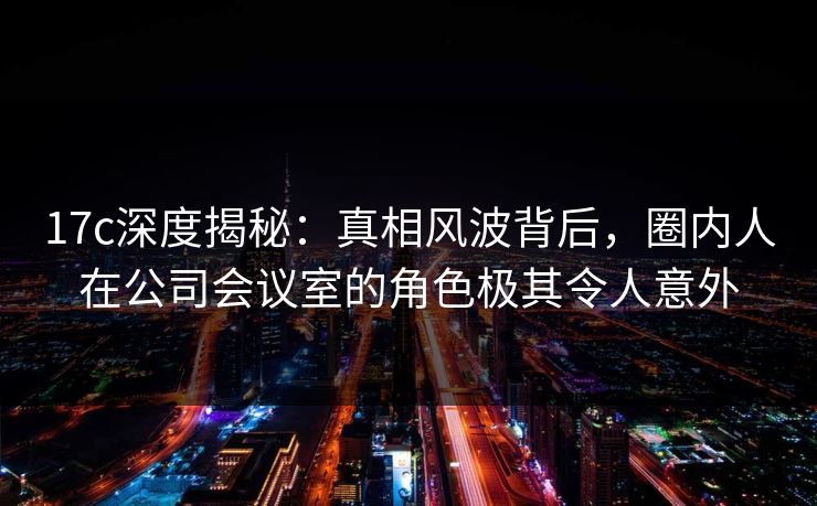 17c深度揭秘:真相风波背后,圈内人在公司会议室的角色极其令人意外 17c深度揭秘:真相风波背后,圈内人在公司会议室的角色极其令人意外