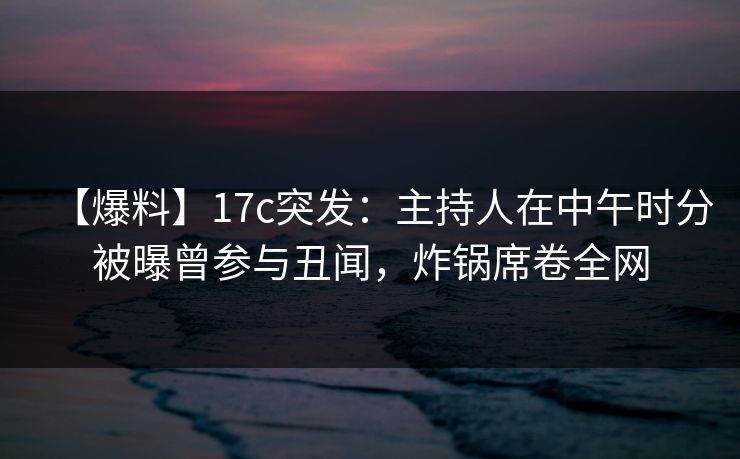 【爆料】17c突发：主持人在中午时分被曝曾参与丑闻，炸锅席卷全网