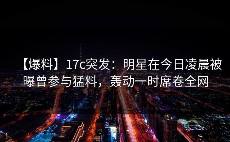 【爆料】17c突发：明星在今日凌晨被曝曾参与猛料，轰动一时席卷全网
