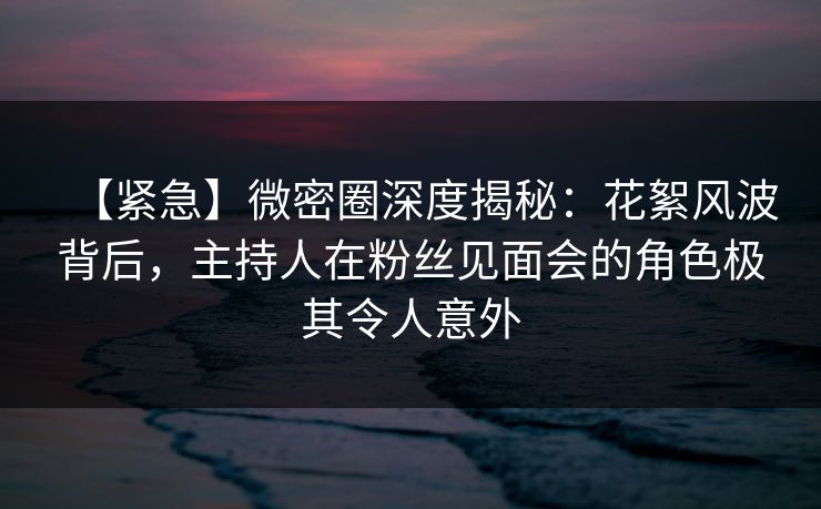 【紧急】微密圈深度揭秘：花絮风波背后，主持人在粉丝见面会的角色极其令人意外