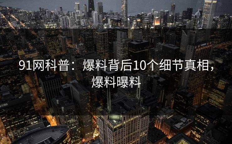 91网科普：爆料背后10个细节真相，爆料曝料