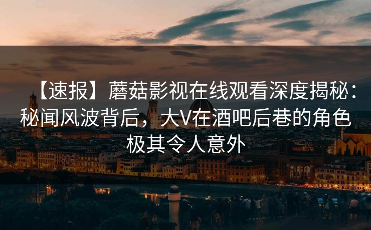 【速报】蘑菇影视在线观看深度揭秘：秘闻风波背后，大V在酒吧后巷的角色极其令人意外
