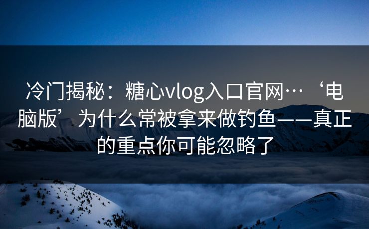 冷门揭秘：糖心vlog入口官网…‘电脑版’为什么常被拿来做钓鱼——真正的重点你可能忽略了