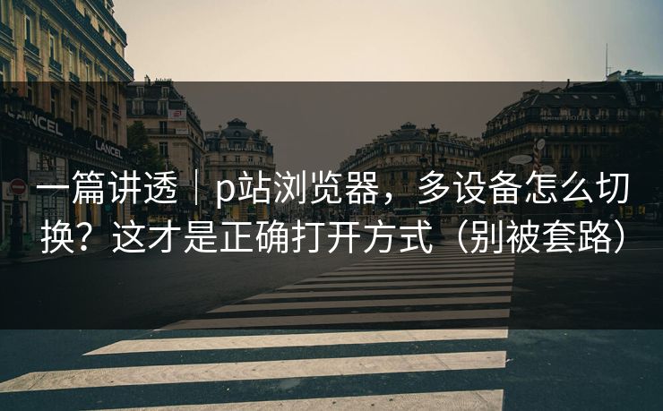 一篇讲透|p站浏览器,多设备怎么切换?这才是正确打开方式(别被套路) 一篇讲透|p站浏览器,多设备怎么切换?这才是正确打开方式(别被套路)