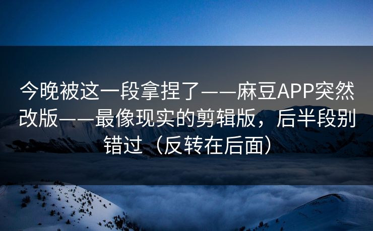 今晚被这一段拿捏了——麻豆APP突然改版——最像现实的剪辑版，后半段别错过（反转在后面）