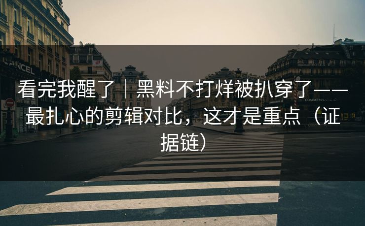 看完我醒了｜黑料不打烊被扒穿了——最扎心的剪辑对比，这才是重点（证据链）