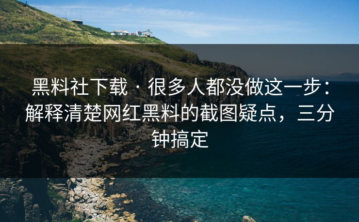 黑料社下载 · 很多人都没做这一步：解释清楚网红黑料的截图疑点，三分钟搞定