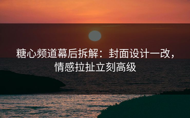 糖心频道幕后拆解：封面设计一改，情感拉扯立刻高级